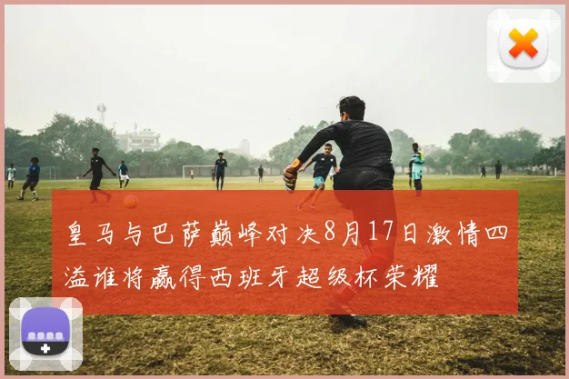 皇马与巴萨巅峰对决8月17日激情四溢谁将赢得西班牙超级杯荣耀