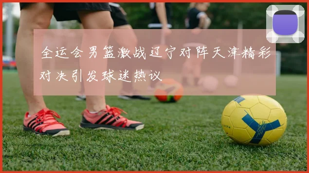 全运会男篮激战辽宁对阵天津精彩对决引发球迷热议
